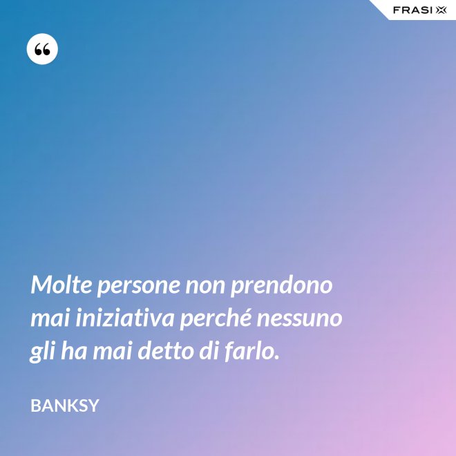 Molte persone non prendono mai iniziativa perché nessuno gli ha mai detto di farlo. - Banksy