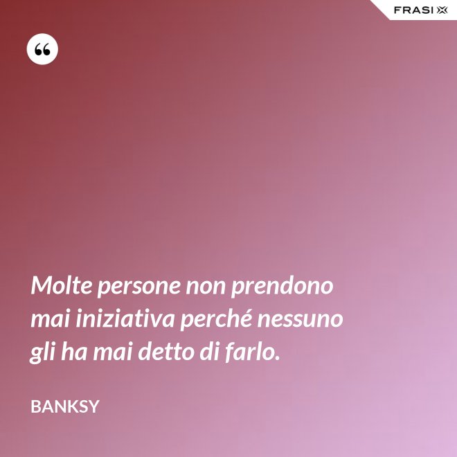 Molte persone non prendono mai iniziativa perché nessuno gli ha mai detto di farlo. - Banksy