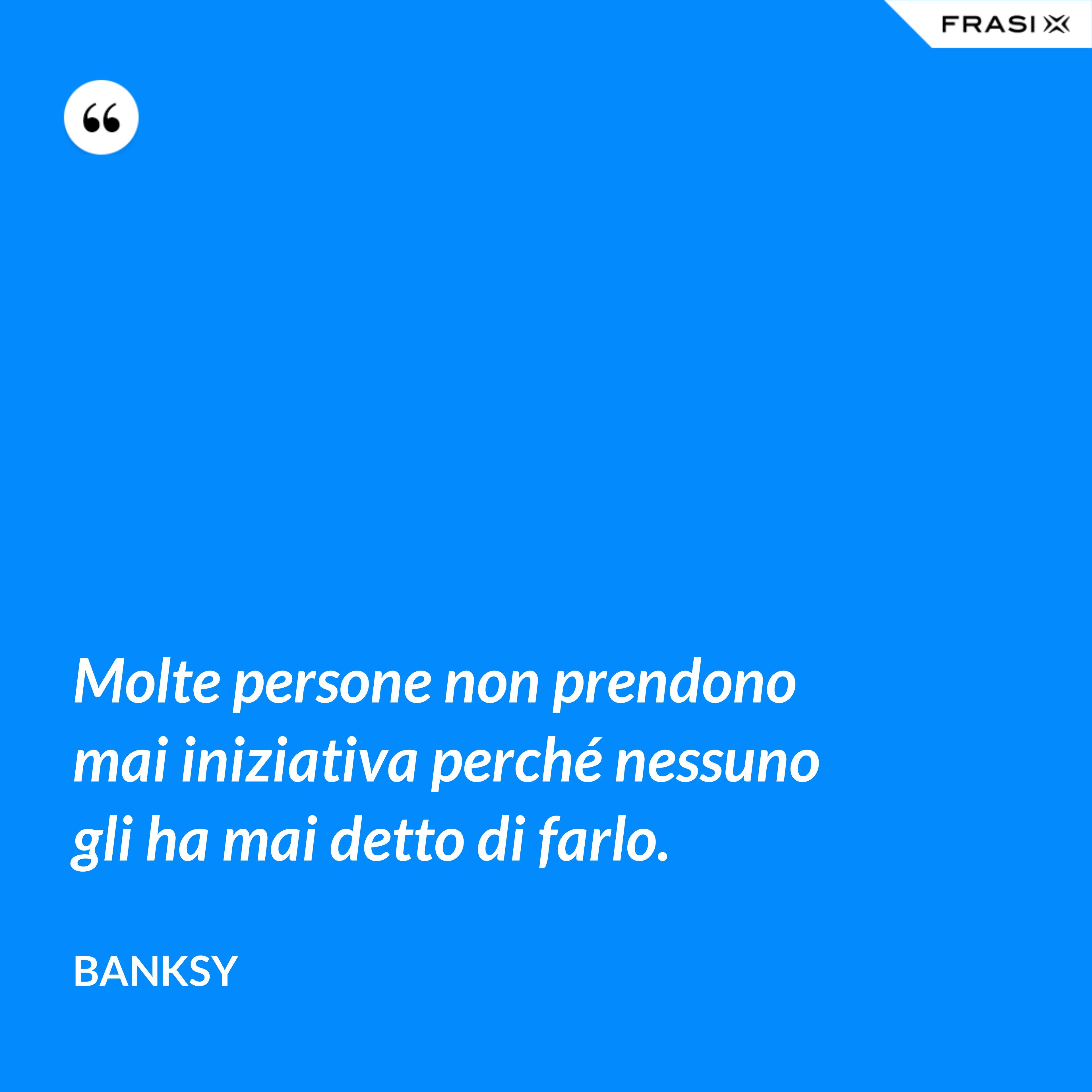 Molte persone non prendono mai iniziativa perché nessuno gli ha mai detto di farlo. - Banksy