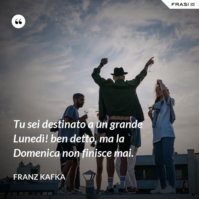 Tu sei destinato a un grande Lunedì! ben detto, ma la Domenica non finisce mai. - Franz Kafka