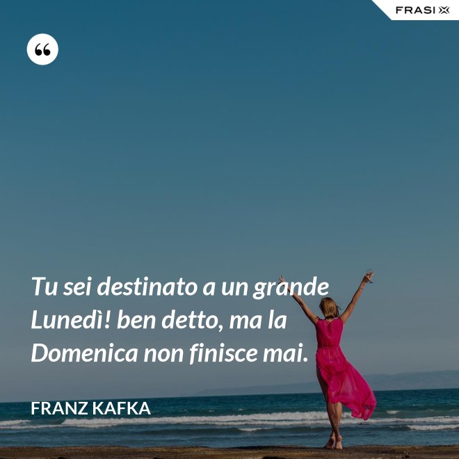 Tu sei destinato a un grande Lunedì! ben detto, ma la Domenica non finisce mai. - Franz Kafka