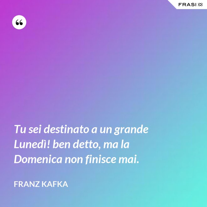 Tu sei destinato a un grande Lunedì! ben detto, ma la Domenica non finisce mai. - Franz Kafka