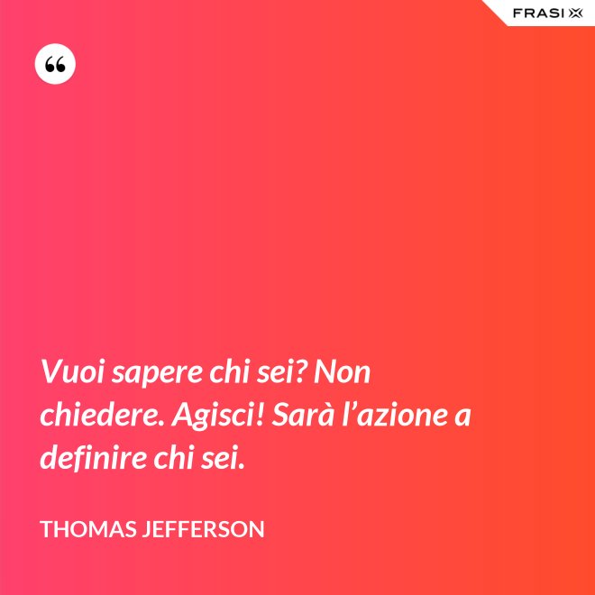 Vuoi sapere chi sei? Non chiedere. Agisci! Sarà l’azione a definire chi sei. - Thomas Jefferson