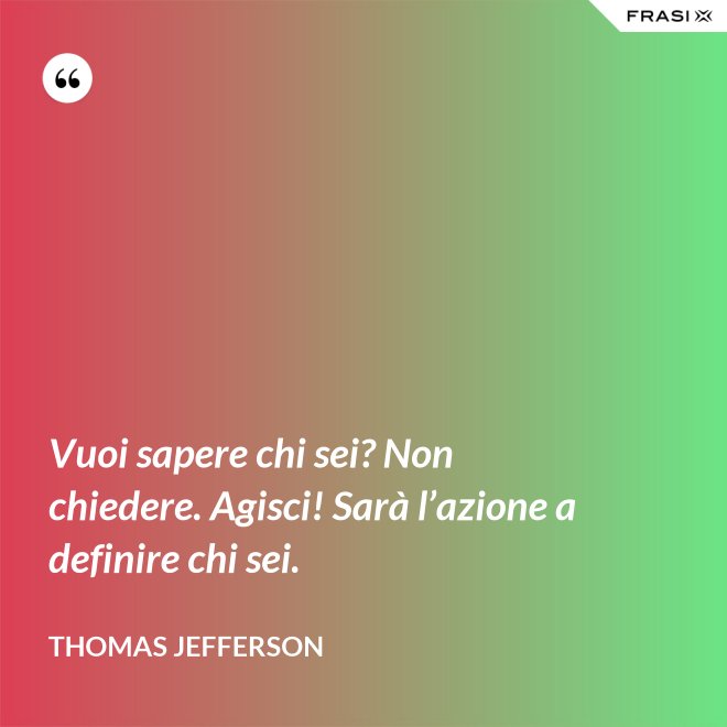Vuoi sapere chi sei? Non chiedere. Agisci! Sarà l’azione a definire chi sei. - Thomas Jefferson
