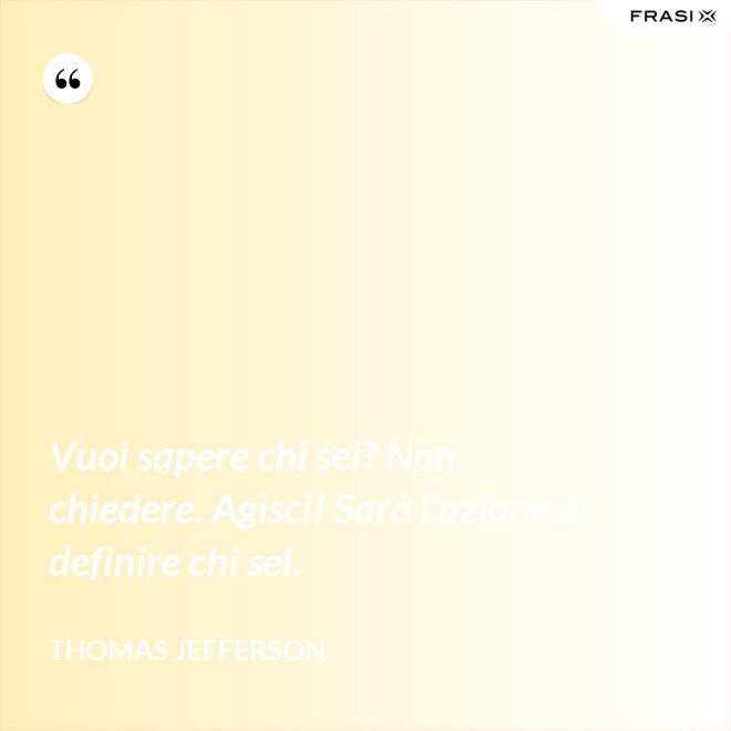 Vuoi sapere chi sei? Non chiedere. Agisci! Sarà l’azione a definire chi sei. - Thomas Jefferson