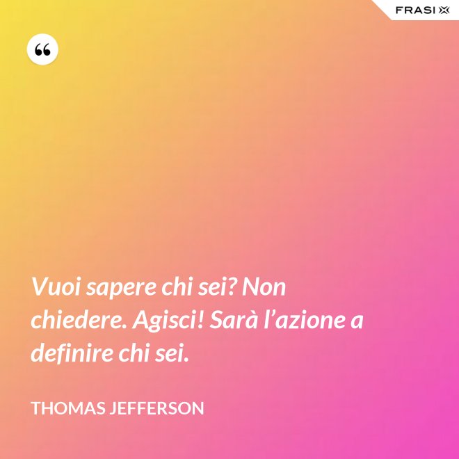Vuoi sapere chi sei? Non chiedere. Agisci! Sarà l’azione a definire chi sei. - Thomas Jefferson