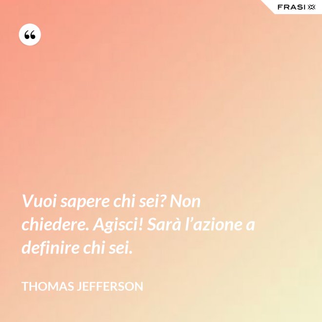 Vuoi sapere chi sei? Non chiedere. Agisci! Sarà l’azione a definire chi sei. - Thomas Jefferson