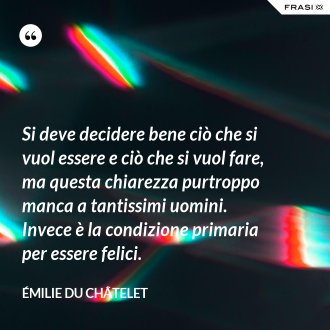 Si deve decidere bene ciò che si vuol essere e ciò che si vuol fare, ma questa chiarezza purtroppo manca a tantissimi uomini. Invece è la condizione primaria per essere felici. - Émilie du Châtelet