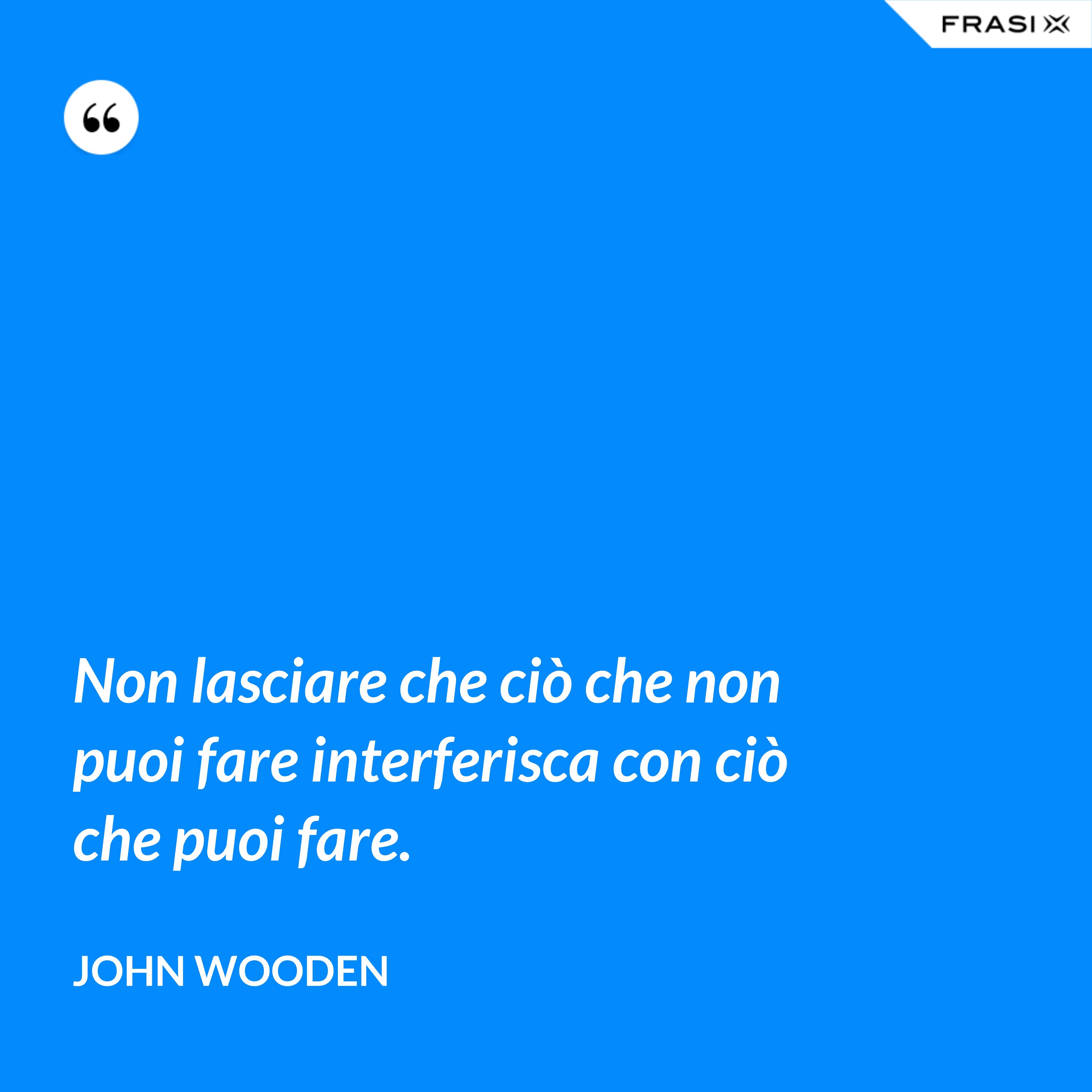 Non lasciare che ciò che non puoi fare interferisca con ciò che puoi fare. - John Wooden