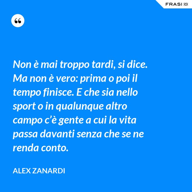 Non è mai troppo tardi, si dice. Ma non è vero: prima o poi il tempo finisce. E che sia nello sport o in qualunque altro campo c’è gente a cui la vita passa davanti senza che se ne renda conto. - Alex Zanardi