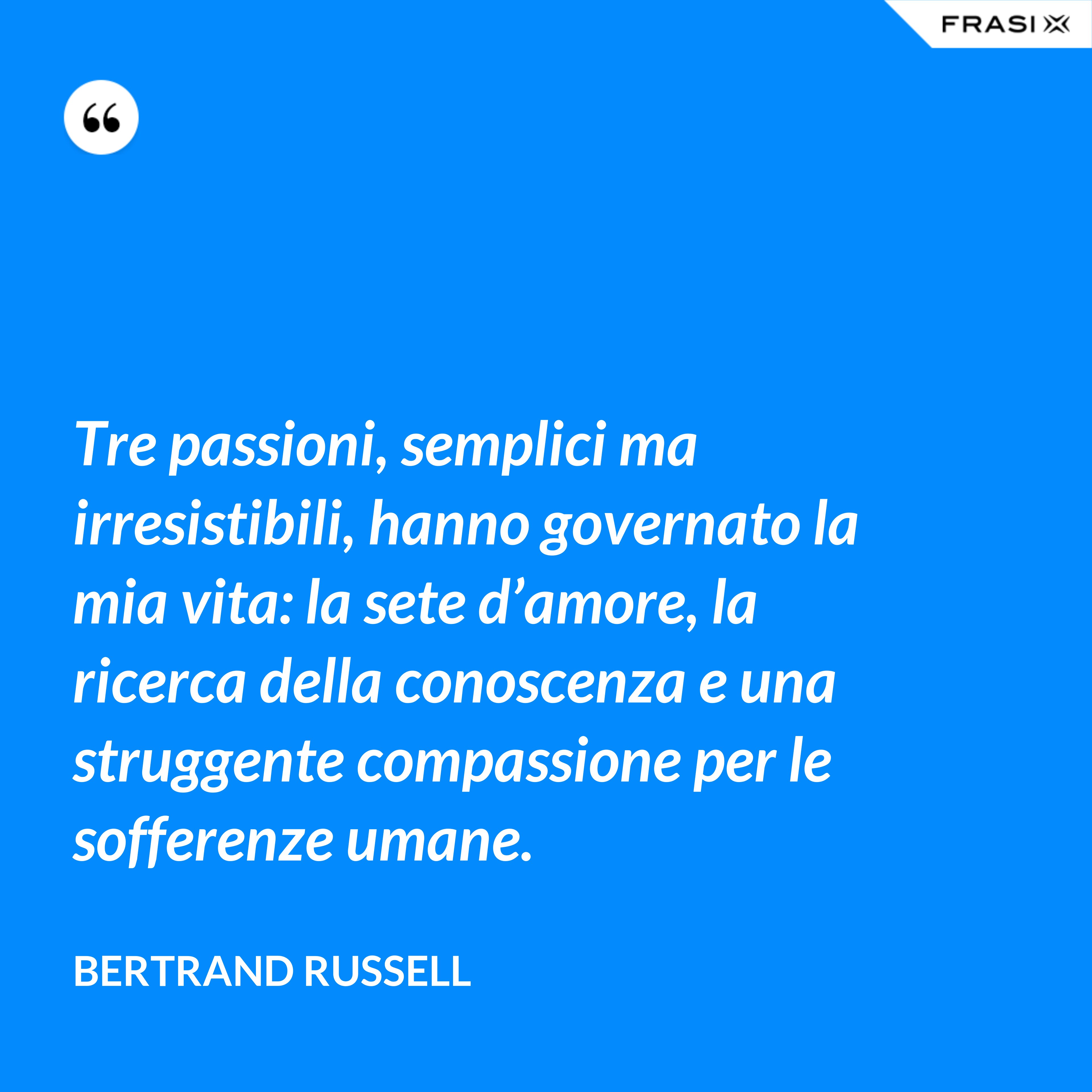 Tre passioni, semplici ma irresistibili, hanno governato la mia vita: la sete d’amore, la ricerca della conoscenza e una struggente compassione per le sofferenze umane. - Bertrand Russell