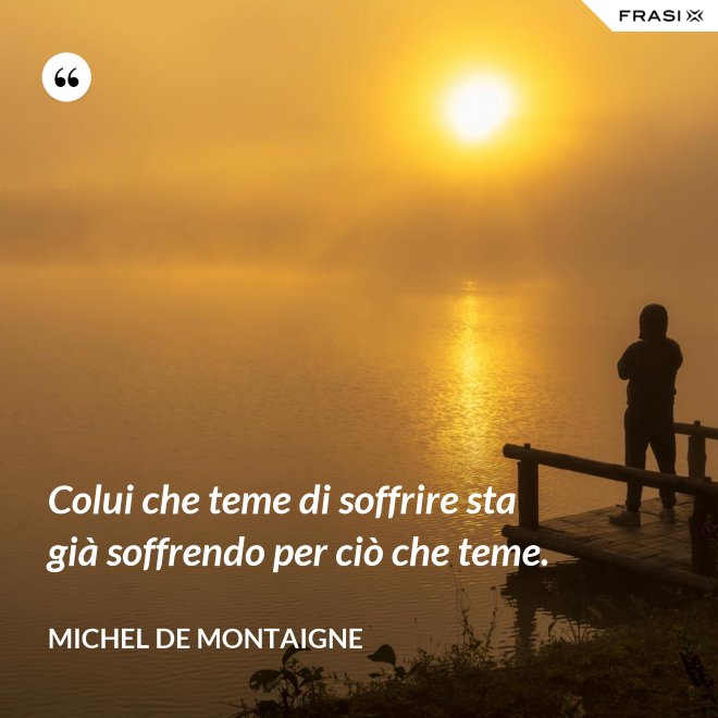 Colui che teme di soffrire sta già soffrendo per ciò che teme. - Michel de Montaigne