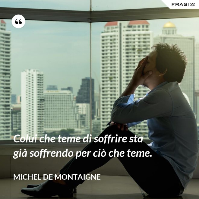 Colui che teme di soffrire sta già soffrendo per ciò che teme. - Michel de Montaigne