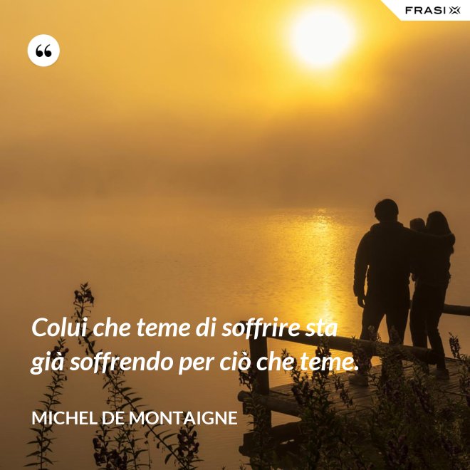 Colui che teme di soffrire sta già soffrendo per ciò che teme. - Michel de Montaigne