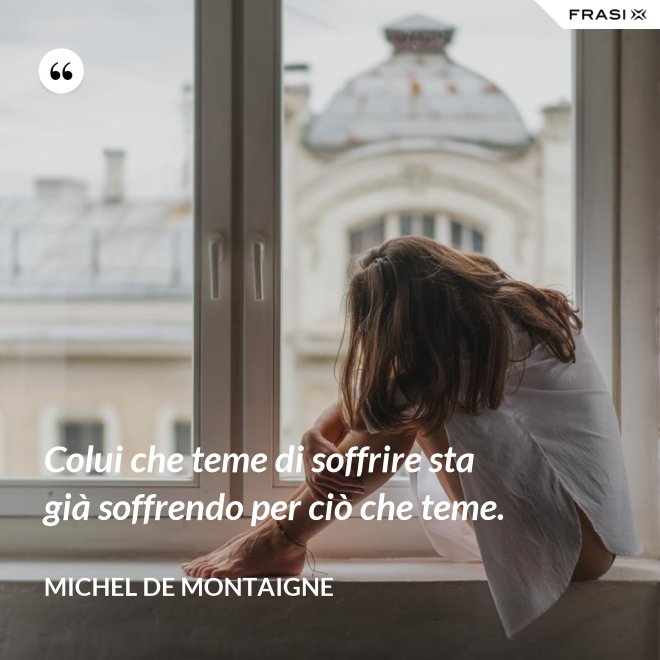 Colui che teme di soffrire sta già soffrendo per ciò che teme. - Michel de Montaigne