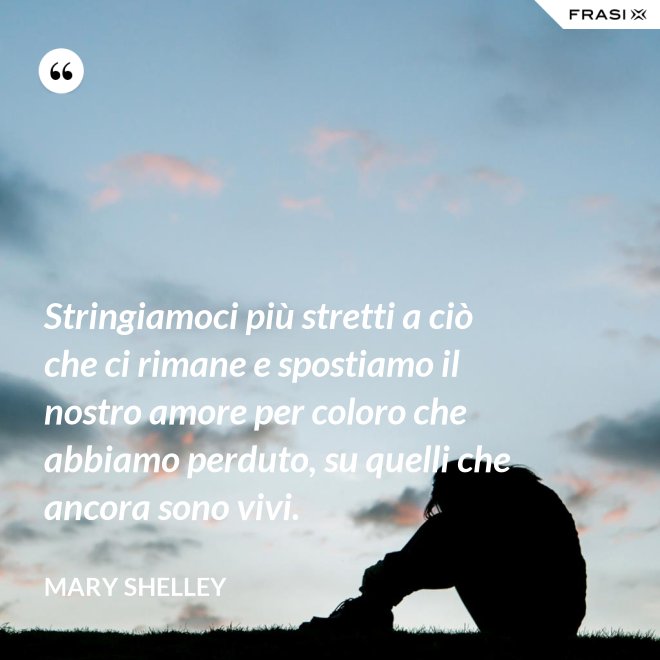Stringiamoci più stretti a ciò che ci rimane e spostiamo il nostro amore per coloro che abbiamo perduto, su quelli che ancora sono vivi. - Mary Shelley