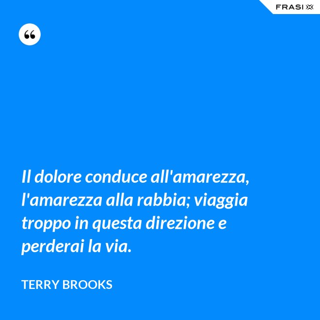 Il dolore conduce all'amarezza, l'amarezza alla rabbia; viaggia troppo in questa direzione e perderai la via. - Terry Brooks