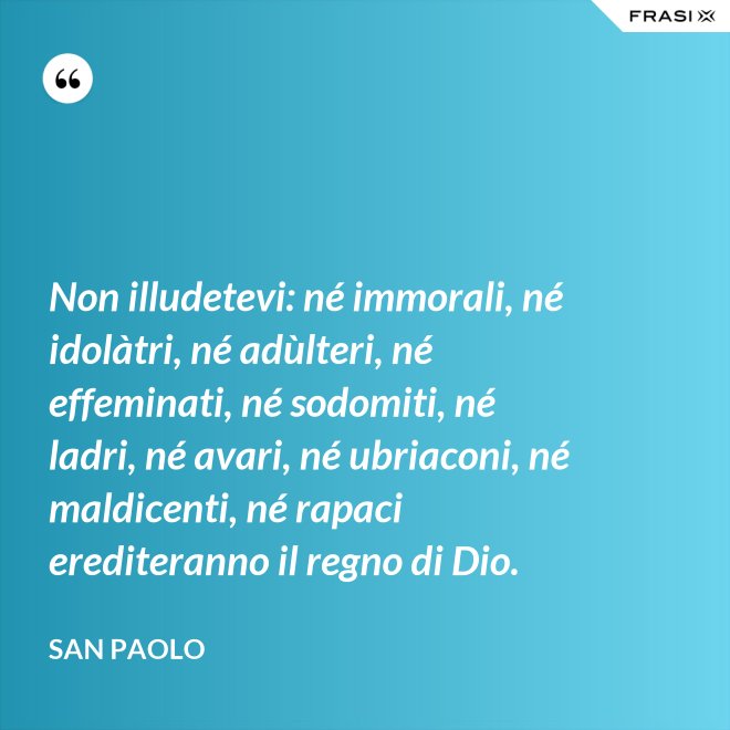 Non illudetevi: né immorali, né idolàtri, né adùlteri, né effeminati, né sodomiti, né ladri, né avari, né ubriaconi, né maldicenti, né rapaci erediteranno il regno di Dio. - San Paolo