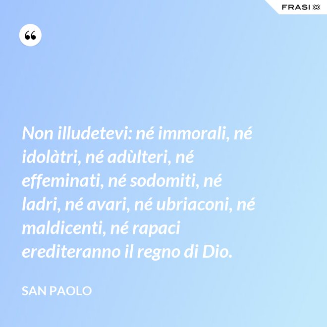 Non illudetevi: né immorali, né idolàtri, né adùlteri, né effeminati, né sodomiti, né ladri, né avari, né ubriaconi, né maldicenti, né rapaci erediteranno il regno di Dio. - San Paolo