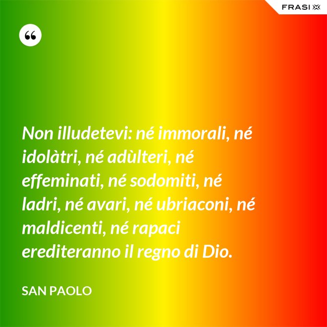 Non illudetevi: né immorali, né idolàtri, né adùlteri, né effeminati, né sodomiti, né ladri, né avari, né ubriaconi, né maldicenti, né rapaci erediteranno il regno di Dio. - San Paolo