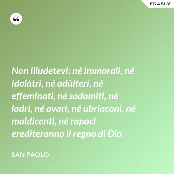 Non illudetevi: né immorali, né idolàtri, né adùlteri, né effeminati, né sodomiti, né ladri, né avari, né ubriaconi, né maldicenti, né rapaci erediteranno il regno di Dio. - San Paolo