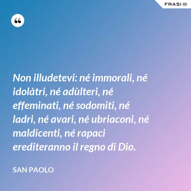 Non illudetevi: né immorali, né idolàtri, né adùlteri, né effeminati, né sodomiti, né ladri, né avari, né ubriaconi, né maldicenti, né rapaci erediteranno il regno di Dio. - San Paolo