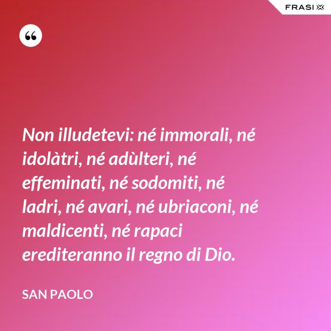 Non illudetevi: né immorali, né idolàtri, né adùlteri, né effeminati, né sodomiti, né ladri, né avari, né ubriaconi, né maldicenti, né rapaci erediteranno il regno di Dio. - San Paolo