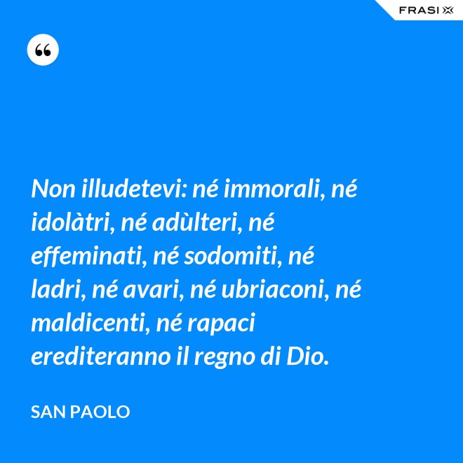 Non illudetevi: né immorali, né idolàtri, né adùlteri, né effeminati, né sodomiti, né ladri, né avari, né ubriaconi, né maldicenti, né rapaci erediteranno il regno di Dio. - San Paolo