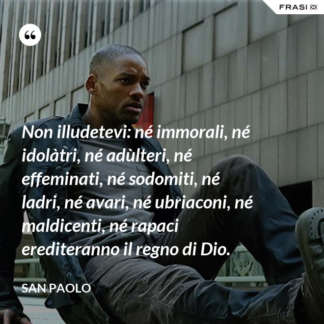 Non illudetevi: né immorali, né idolàtri, né adùlteri, né effeminati, né sodomiti, né ladri, né avari, né ubriaconi, né maldicenti, né rapaci erediteranno il regno di Dio. - San Paolo