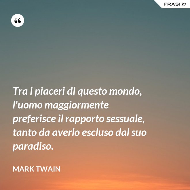 Tra i piaceri di questo mondo, l'uomo maggiormente preferisce il rapporto sessuale, tanto da averlo escluso dal suo paradiso. - Mark Twain