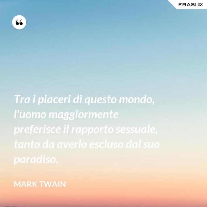 Tra i piaceri di questo mondo, l'uomo maggiormente preferisce il rapporto sessuale, tanto da averlo escluso dal suo paradiso. - Mark Twain