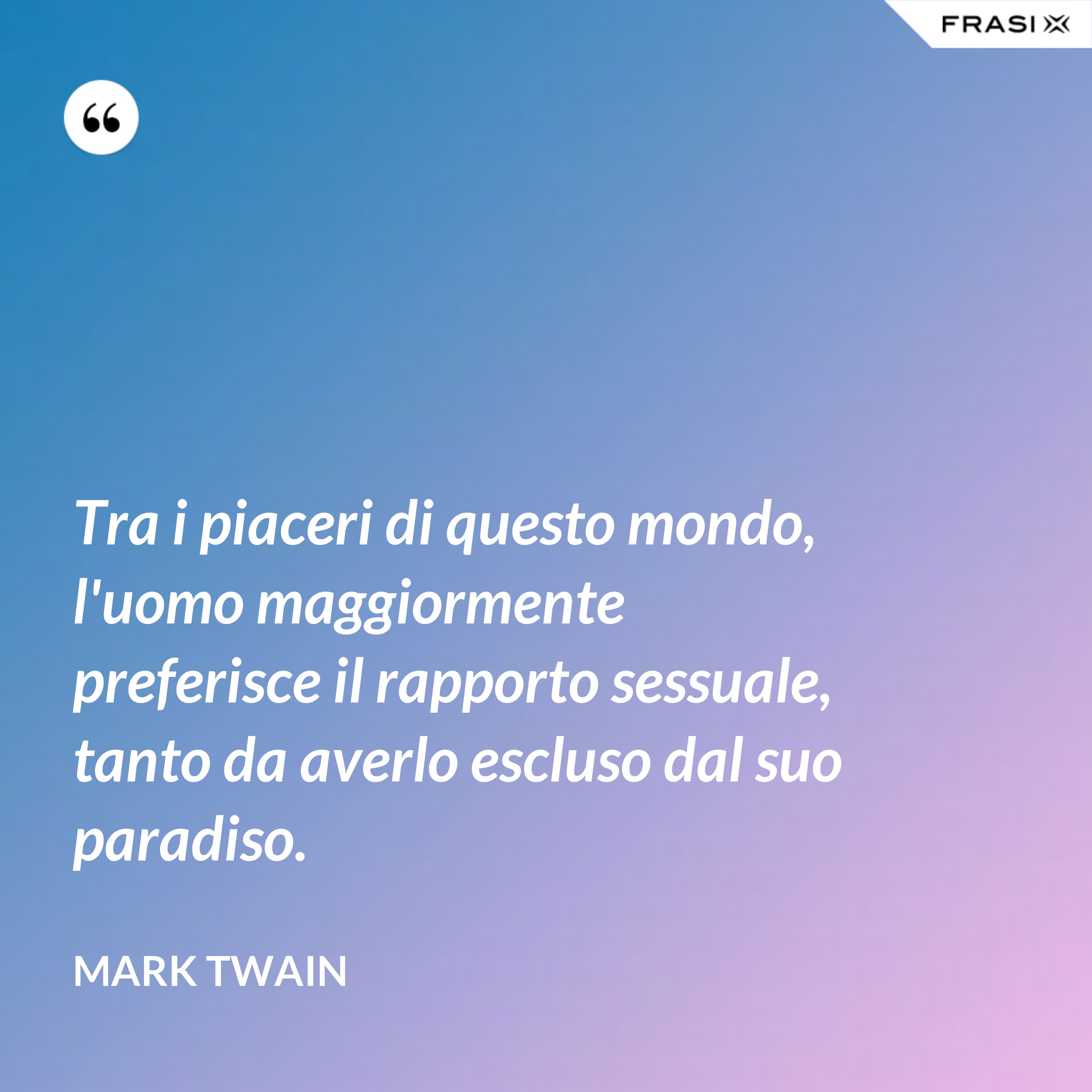 Tra i piaceri di questo mondo, l'uomo maggiormente preferisce il rapporto sessuale, tanto da averlo escluso dal suo paradiso. - Mark Twain