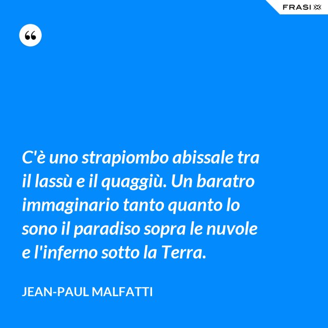 C'è uno strapiombo abissale tra il lassù e il quaggiù. Un baratro immaginario tanto quanto lo sono il paradiso sopra le nuvole e l'inferno sotto la Terra. - Jean-Paul Malfatti