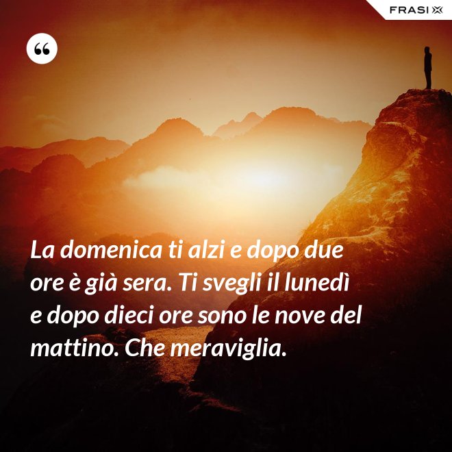 La domenica ti alzi e dopo due ore è già sera. Ti svegli il lunedì e dopo dieci ore sono le nove del mattino. Che meraviglia. - Anonimo
