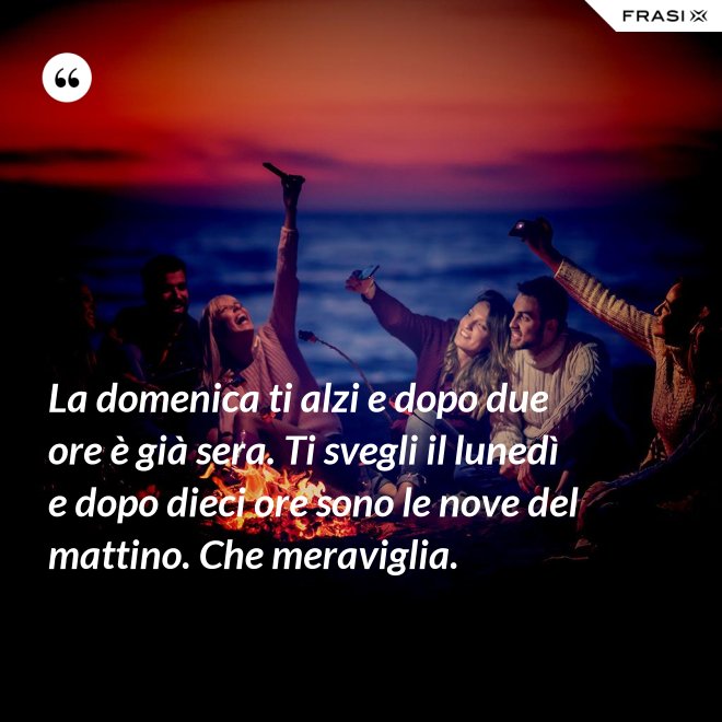 La domenica ti alzi e dopo due ore è già sera. Ti svegli il lunedì e dopo dieci ore sono le nove del mattino. Che meraviglia. - Anonimo