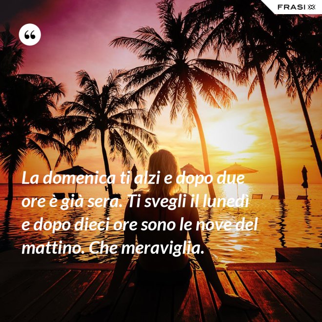 La domenica ti alzi e dopo due ore è già sera. Ti svegli il lunedì e dopo dieci ore sono le nove del mattino. Che meraviglia. - Anonimo