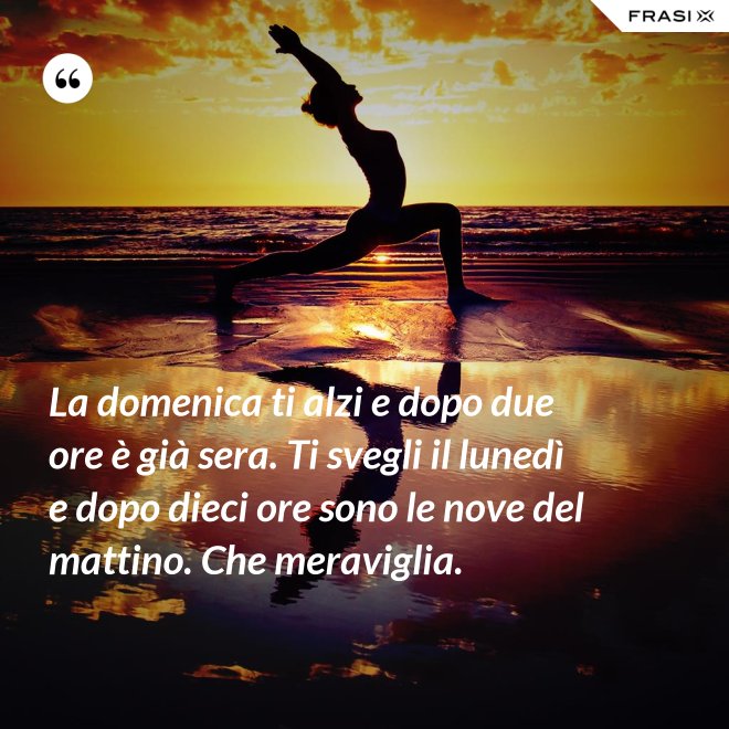 La domenica ti alzi e dopo due ore è già sera. Ti svegli il lunedì e dopo dieci ore sono le nove del mattino. Che meraviglia. - Anonimo