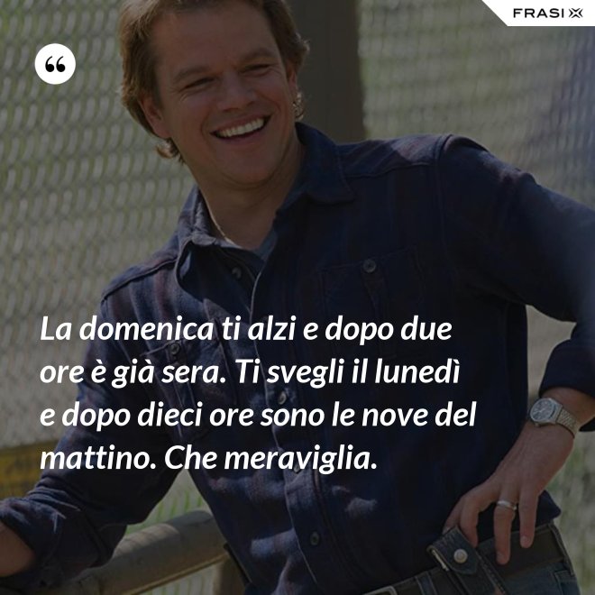 La domenica ti alzi e dopo due ore è già sera. Ti svegli il lunedì e dopo dieci ore sono le nove del mattino. Che meraviglia. - Anonimo