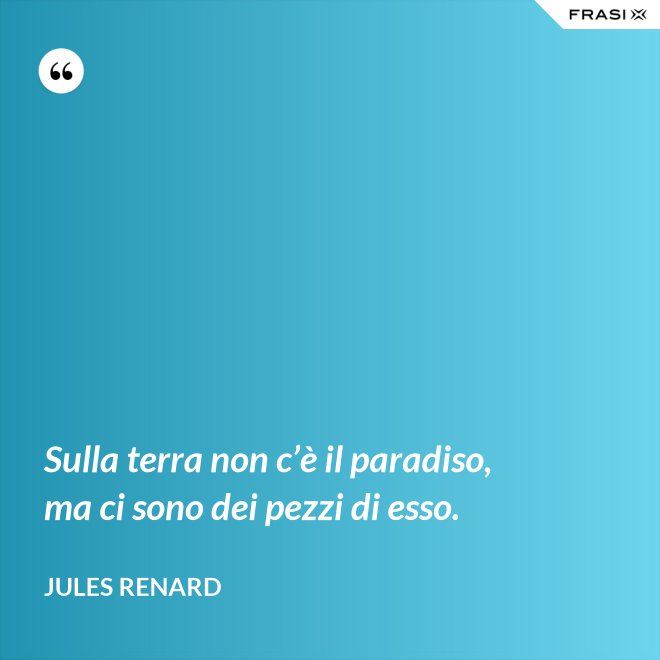 Sulla terra non c’è il paradiso, ma ci sono dei pezzi di esso. - Jules Renard