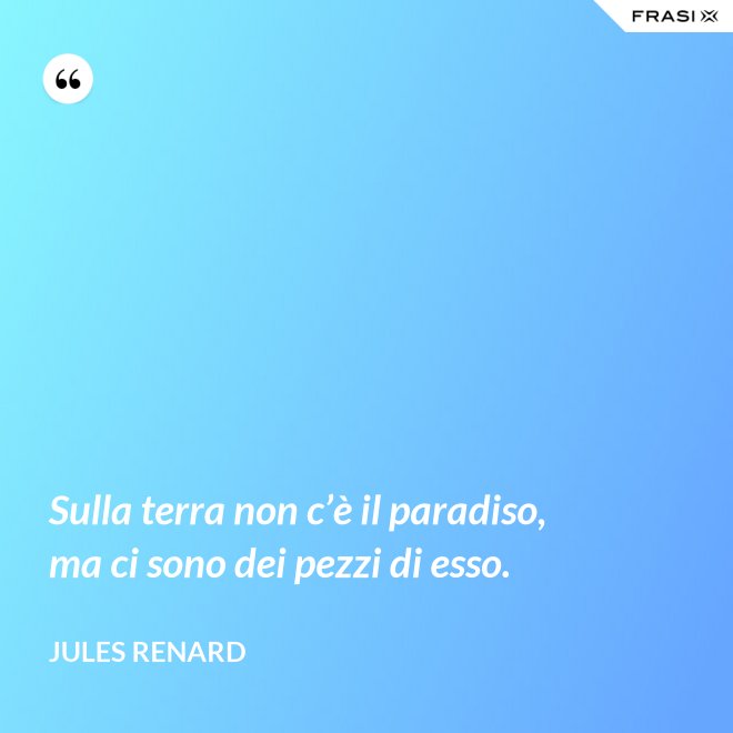 Sulla terra non c’è il paradiso, ma ci sono dei pezzi di esso. - Jules Renard
