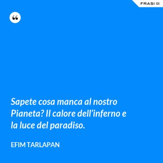 Sapete cosa manca al nostro Pianeta? Il calore dell’inferno e la luce del paradiso. - Efim Tarlapan