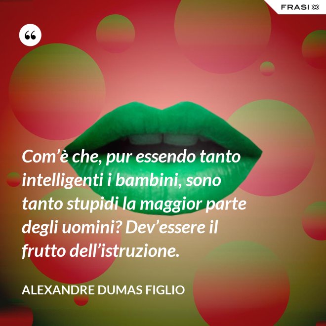 Com’è che, pur essendo tanto intelligenti i bambini, sono tanto stupidi la maggior parte degli uomini? Dev’essere il frutto dell’istruzione. - Alexandre Dumas figlio