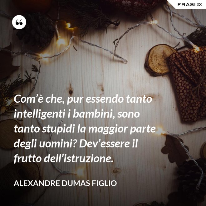 Com’è che, pur essendo tanto intelligenti i bambini, sono tanto stupidi la maggior parte degli uomini? Dev’essere il frutto dell’istruzione. - Alexandre Dumas figlio