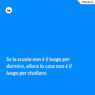 Se la scuola non è il luogo per dormire, allora la casa non è il luogo per studiare. - Anonimo