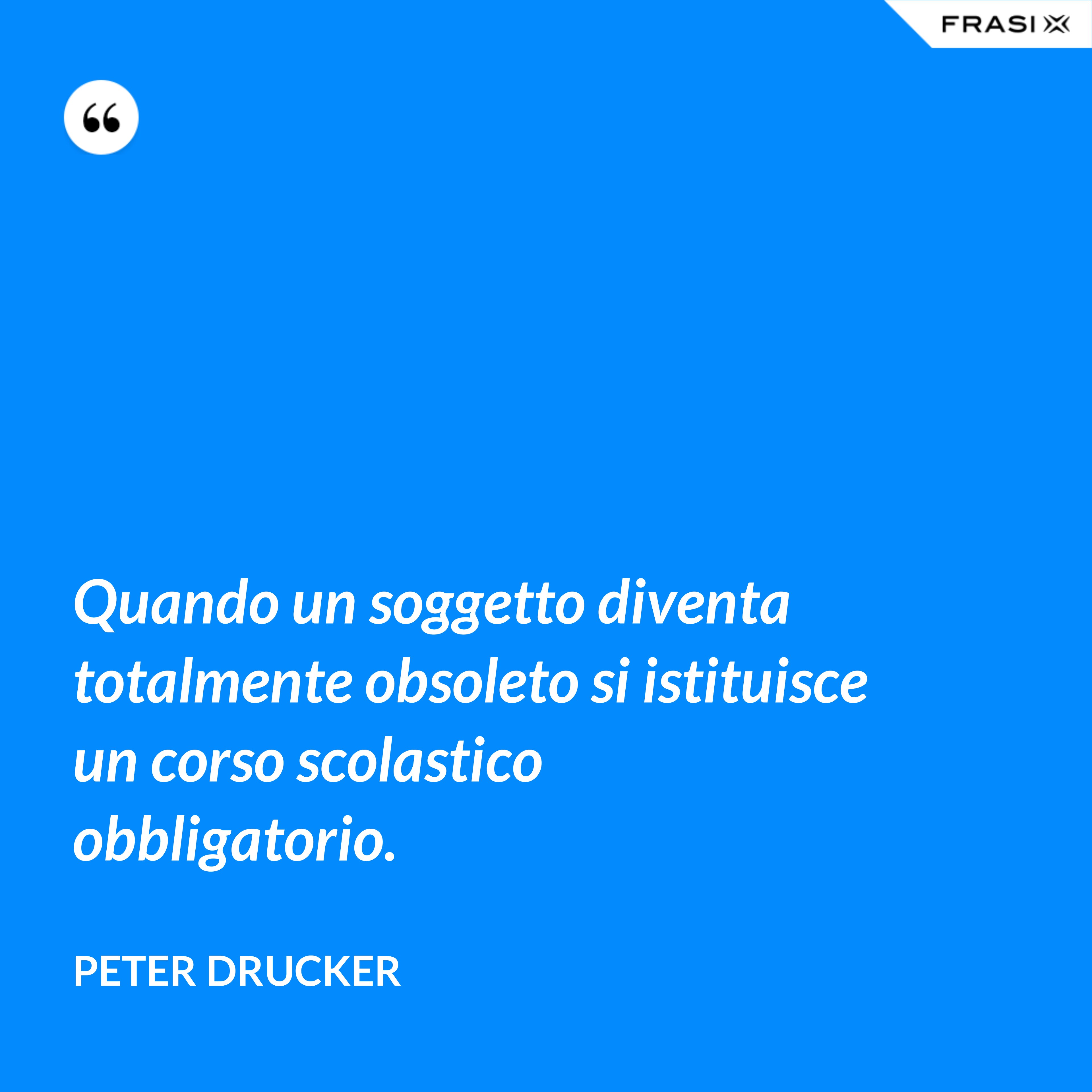 Quando un soggetto diventa totalmente obsoleto si istituisce un corso scolastico obbligatorio. - Peter Drucker