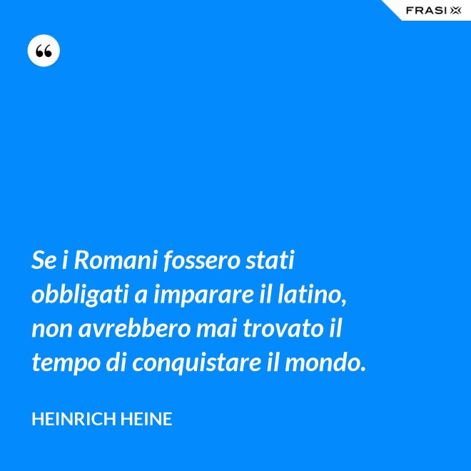 Se i Romani fossero stati obbligati a imparare il latino, non avrebbero mai trovato il tempo di conquistare il mondo. - Heinrich Heine