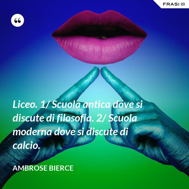 Liceo. 1/ Scuola antica dove si discute di filosofia. 2/ Scuola moderna dove si discute di calcio. - Ambrose Bierce