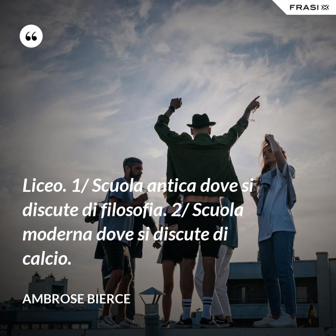 Liceo. 1/ Scuola antica dove si discute di filosofia. 2/ Scuola moderna dove si discute di calcio. - Ambrose Bierce