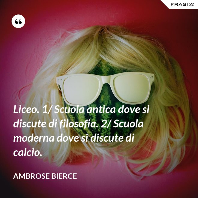 Liceo. 1/ Scuola antica dove si discute di filosofia. 2/ Scuola moderna dove si discute di calcio. - Ambrose Bierce