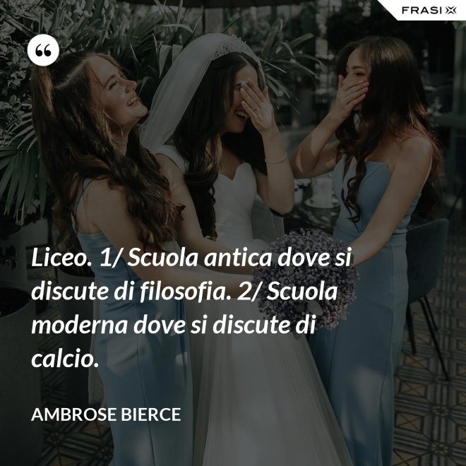 Liceo. 1/ Scuola antica dove si discute di filosofia. 2/ Scuola moderna dove si discute di calcio. - Ambrose Bierce